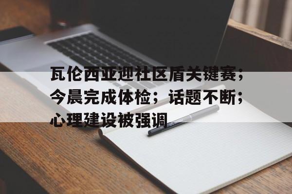 瓦伦西亚迎社区盾关键赛；今晨完成体检；话题不断；心理建设被强调的简单介绍